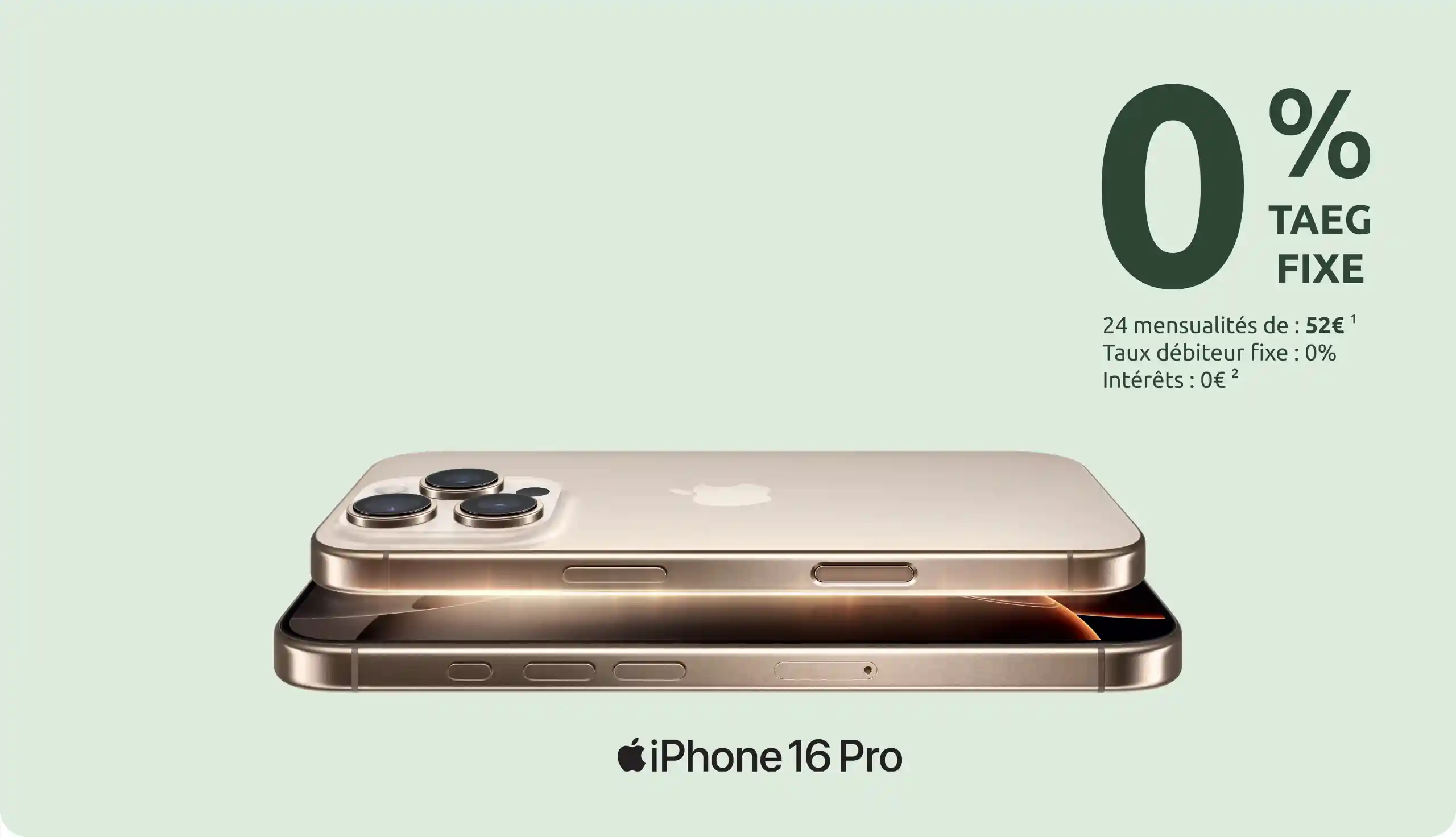 L'iPhone 16 Pro avec le financement Cetelem     0 % TAEG FIXE     24 mensualités de : 52€ <sup>1</sup>     Taux débiteur fixe : 0%     Intéréts : 0€ <sup>2</sup>